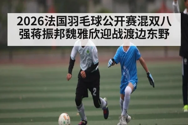 2026法国羽毛球公开赛混双八强蒋振邦魏雅欣迎战渡边东野